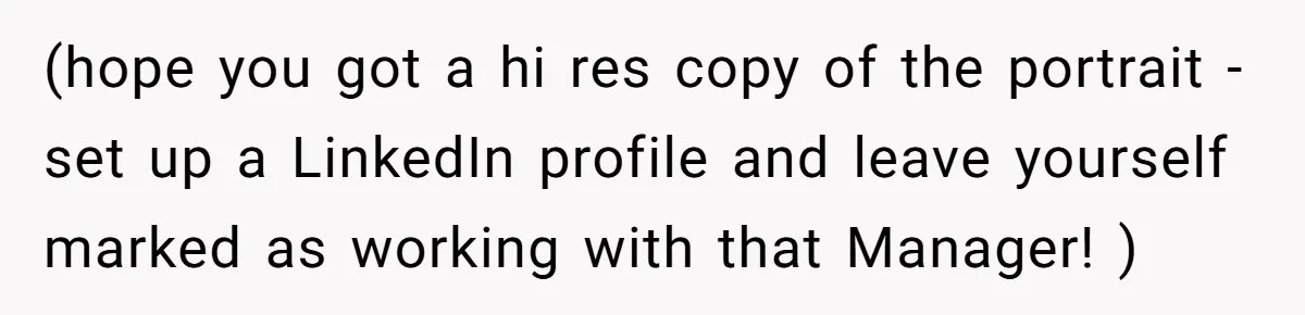 (hope you got a hi res copy of the portrait - set up a LinkedIn profile and leave yourself marked as working with that Manager! )