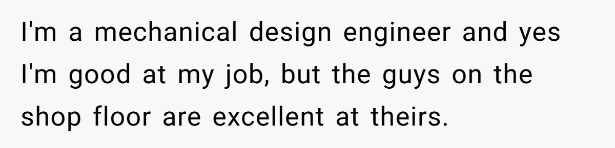I'm a mechanical design engineer and yes I'm good at my job, but the guys on the shop floor are excellent at theirs.