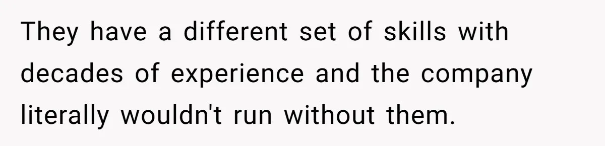 They have a different set of skills with decades of experience and the company literally wouldn't run without them.