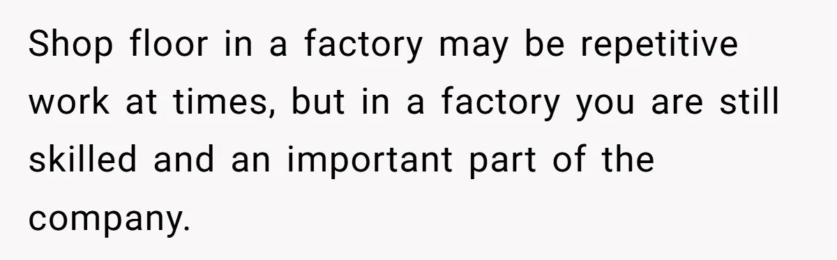 Shop floor in a factory may be repetitive work at times, but in a factory you are still skilled and an important part of the company.