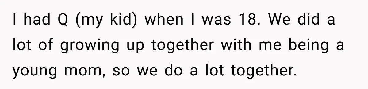 I had Q (my kid) when I was 18. We did a lot of growing up together with me being a young mom, so we do a lot together.