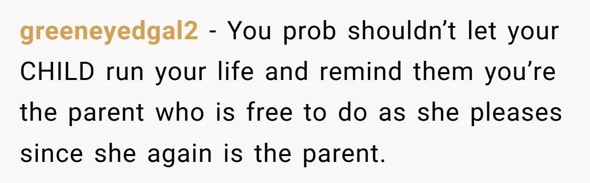 greeneyedgal2 − You prob shouldn’t let your CHILD run your life and remind them you’re the parent who is free to do as she pleases since she again is the...