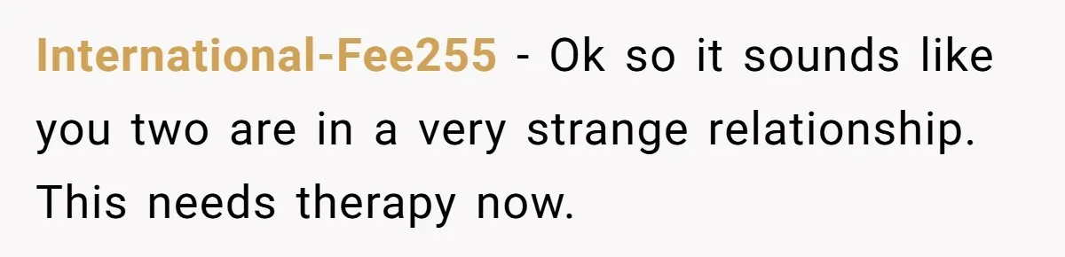 International-Fee255 − Ok so it sounds like you two are in a very strange relationship. This needs therapy now.