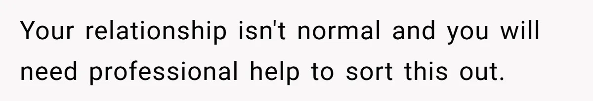 Your relationship isn't normal and you will need professional help to sort this out.