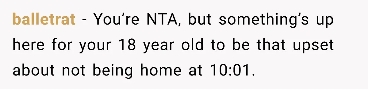 balletrat − You’re NTA, but something’s up here for your 18 year old to be that upset about not being home at 10:01.
