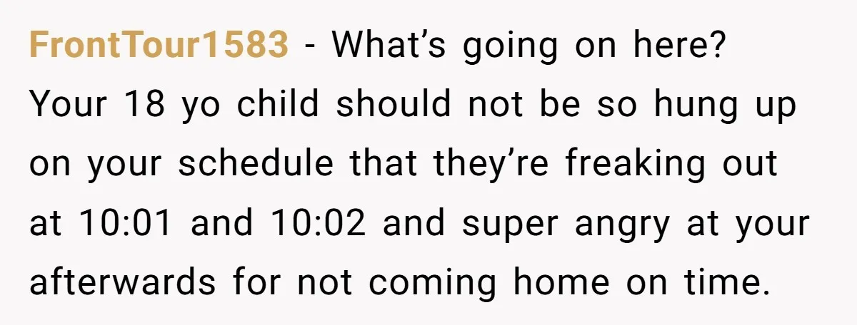 FrontTour1583 − What’s going on here? Your 18 yo child should not be so hung up on your schedule that they’re freaking out at 10:01 and 10:02 and super angry...