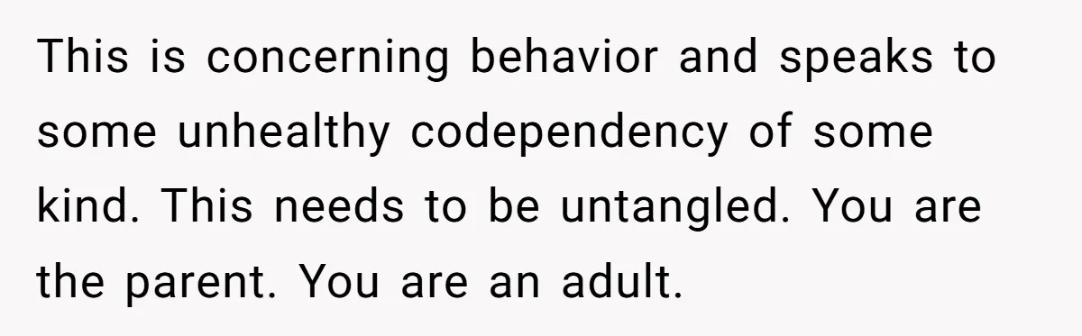 This is concerning behavior and speaks to some unhealthy codependency of some kind. This needs to be untangled. You are the parent. You are an adult.