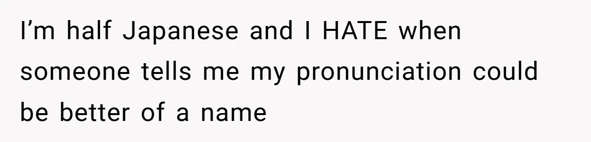 I’m half Japanese and I HATE when someone tells me my pronunciation could be better of a name