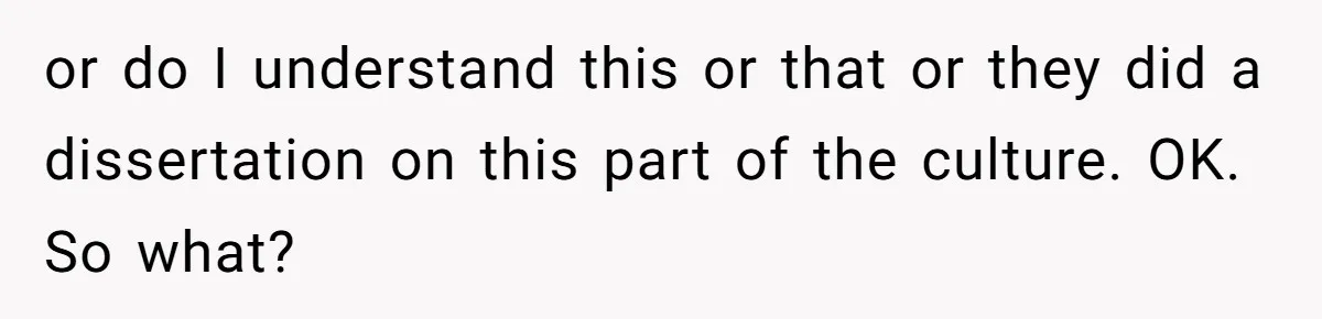 or do I understand this or that or they did a dissertation on this part of the culture. OK. So what?