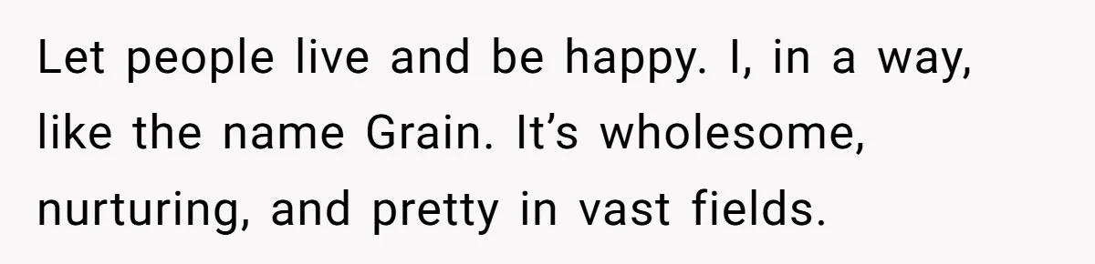 Let people live and be happy. I, in a way, like the name Grain. It’s wholesome, nurturing, and pretty in vast fields.