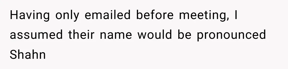 Having only emailed before meeting, I assumed their name would be pronounced Shahn