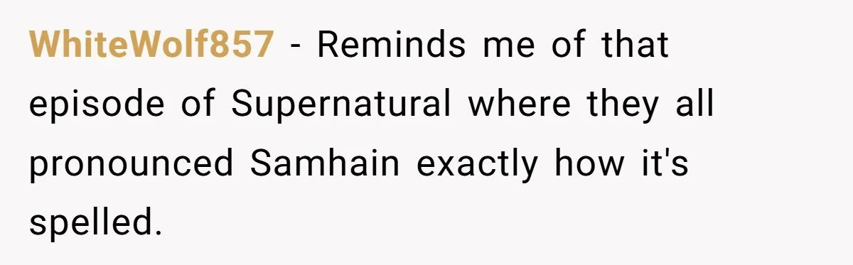 WhiteWolf857 − Reminds me of that episode of Supernatural where they all pronounced Samhain exactly how it's spelled.
