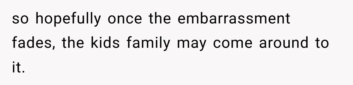 so hopefully once the embarrassment fades, the kids family may come around to it.