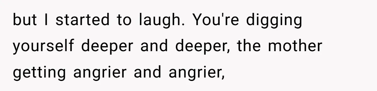 but I started to laugh. You're digging yourself deeper and deeper, the mother getting angrier and angrier,