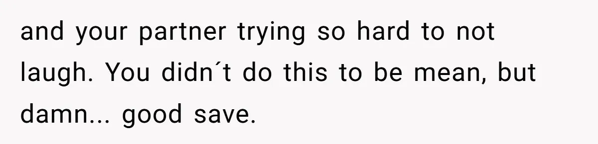 and your partner trying so hard to not laugh. You didn´t do this to be mean, but damn... good save.