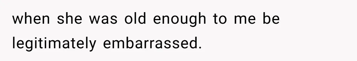 when she was old enough to me be legitimately embarrassed.
