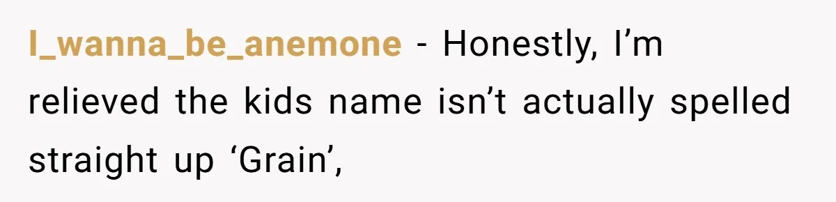I_wanna_be_anemone − Honestly, I’m relieved the kids name isn’t actually spelled straight up ‘Grain’,