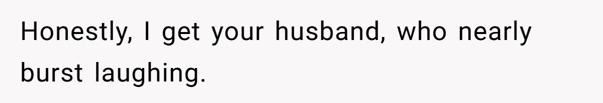 Honestly, I get your husband, who nearly burst laughing.