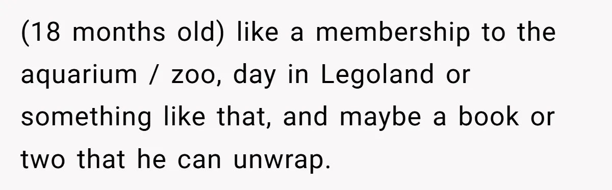 (18 months old) like a membership to the aquarium / zoo, day in Legoland or something like that, and maybe a book or two that he can unwrap.