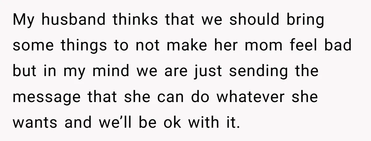 My husband thinks that we should bring some things to not make her mom feel bad but in my mind we are just sending the message that she can do...