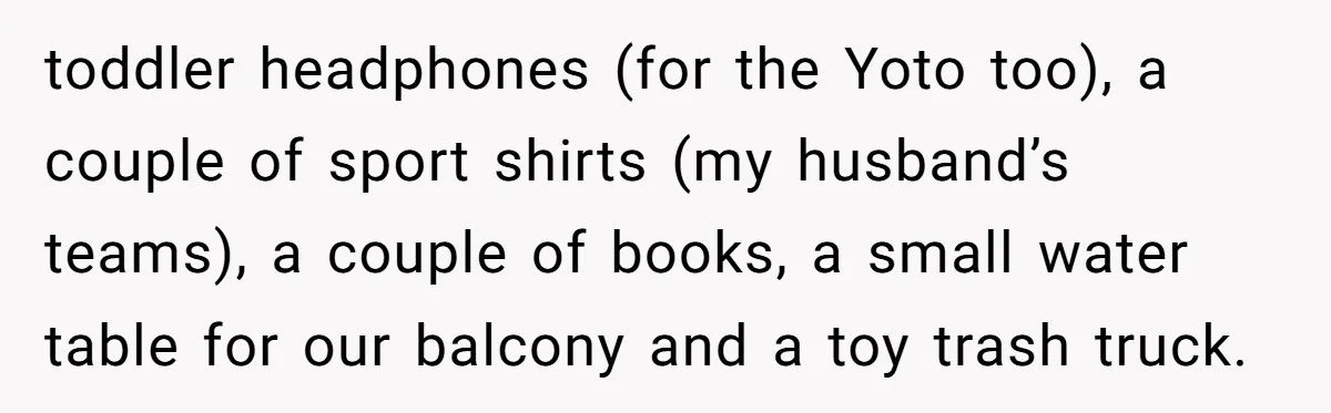 toddler headphones (for the Yoto too), a couple of sport shirts (my husband’s teams), a couple of books, a small water table for our balcony and a toy trash truck.