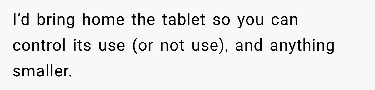 I’d bring home the tablet so you can control its use (or not use), and anything smaller.