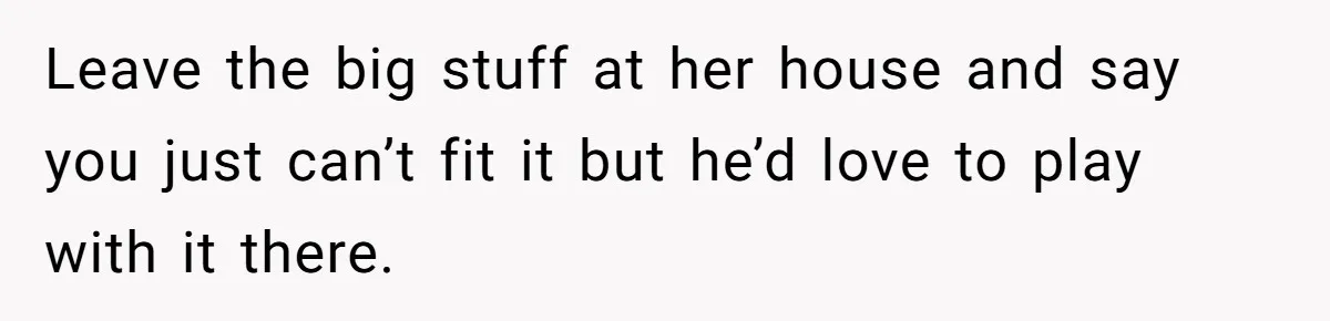 Leave the big stuff at her house and say you just can’t fit it but he’d love to play with it there.