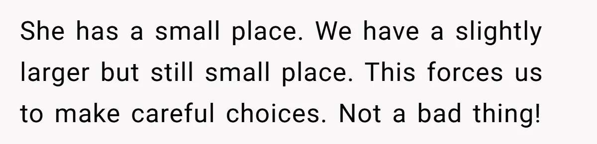 She has a small place. We have a slightly larger but still small place. This forces us to make careful choices. Not a bad thing!