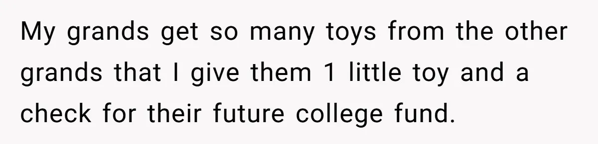 My grands get so many toys from the other grands that I give them 1 little toy and a check for their future college fund.
