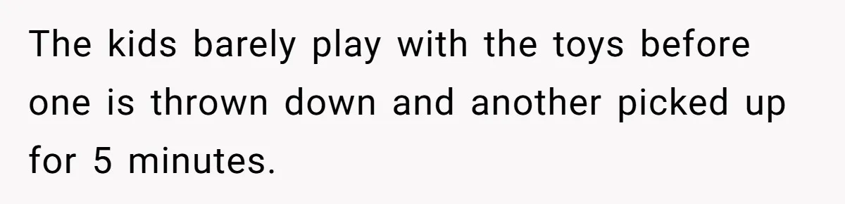 The kids barely play with the toys before one is thrown down and another picked up for 5 minutes.