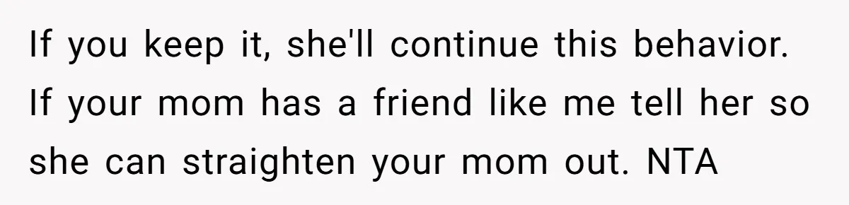 If you keep it, she'll continue this behavior. If your mom has a friend like me tell her so she can straighten your mom out. NTA