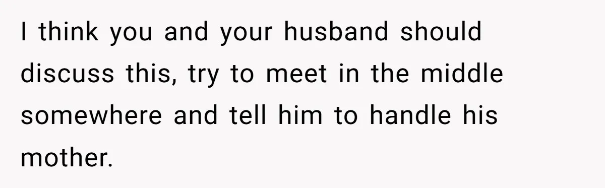 I think you and your husband should discuss this, try to meet in the middle somewhere and tell him to handle his mother.