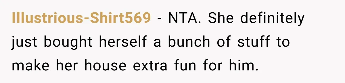 Illustrious-Shirt569 − NTA. She definitely just bought herself a bunch of stuff to make her house extra fun for him.
