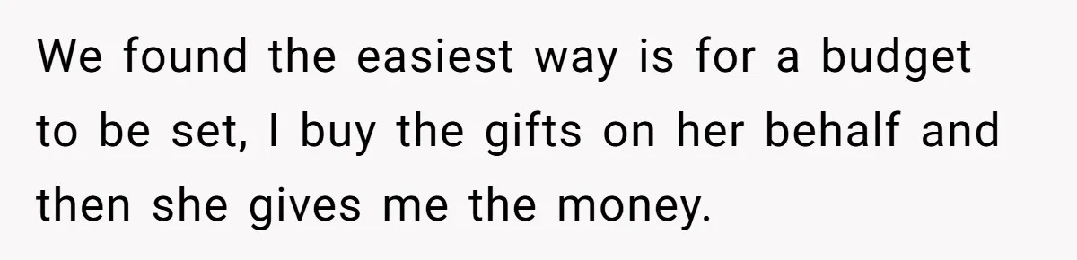 We found the easiest way is for a budget to be set, I buy the gifts on her behalf and then she gives me the money.