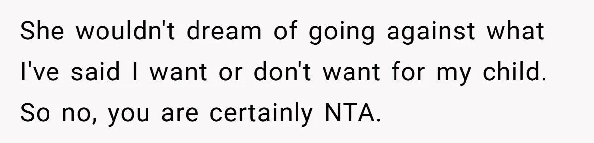 She wouldn't dream of going against what I've said I want or don't want for my child. So no, you are certainly NTA.