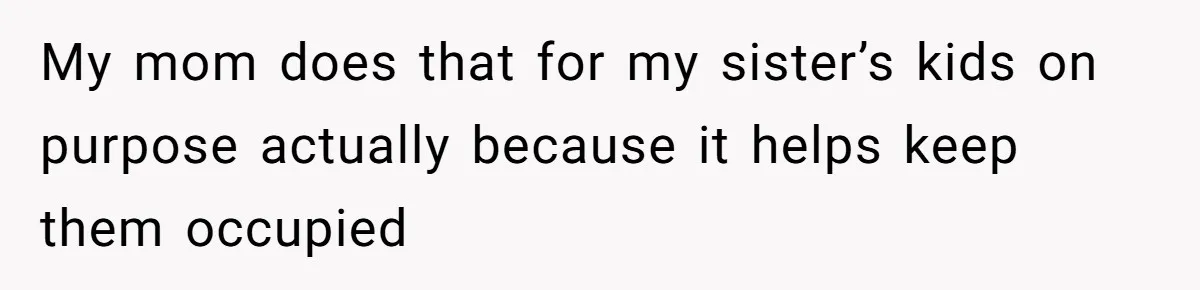 My mom does that for my sister’s kids on purpose actually because it helps keep them occupied