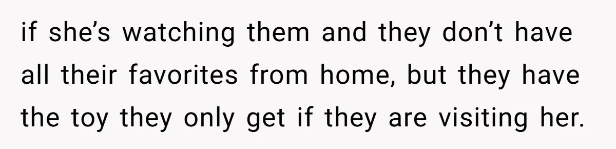 if she’s watching them and they don’t have all their favorites from home, but they have the toy they only get if they are visiting her.