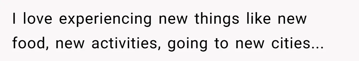 I love experiencing new things like new food, new activities, going to new cities...