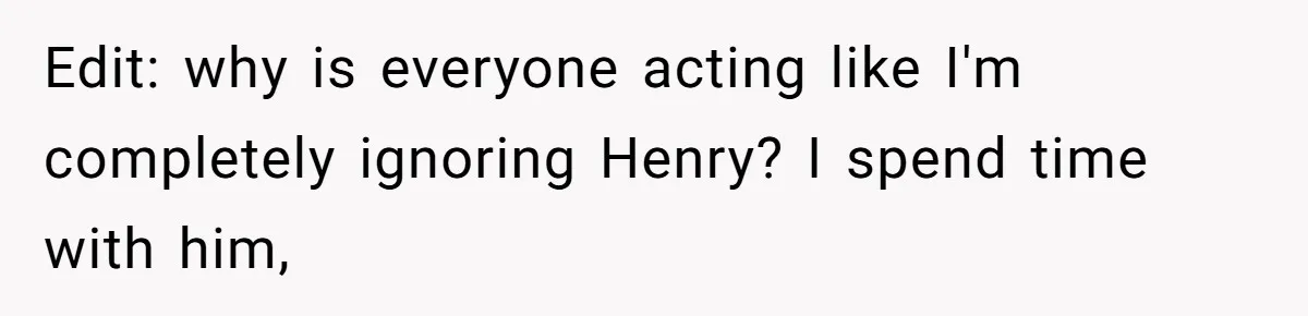 Edit: why is everyone acting like I'm completely ignoring Henry? I spend time with him,