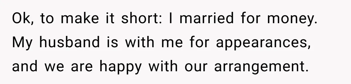 Ok, to make it short: I married for money. My husband is with me for appearances, and we are happy with our arrangement.