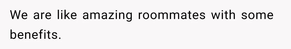 We are like amazing roommates with some benefits.