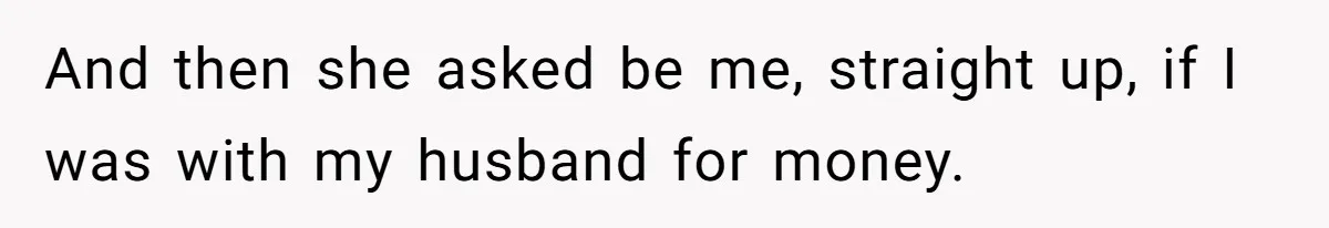 And then she asked be me, straight up, if I was with my husband for money.