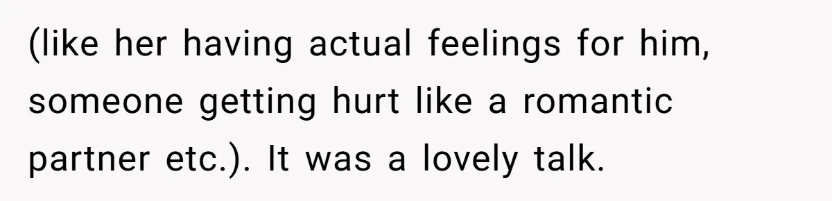 (like her having actual feelings for him, someone getting hurt like a romantic partner etc.). It was a lovely talk.