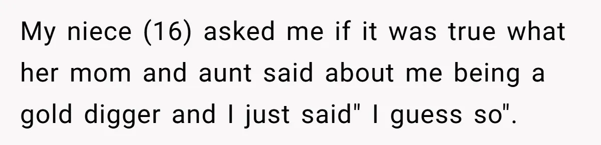 My niece (16) asked me if it was true what her mom and aunt said about me being a gold digger and I just said" I guess so".