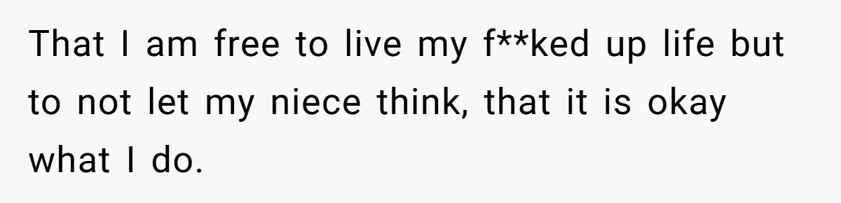 That I am free to live my f**ked up life but to not let my niece think, that it is okay what I do.