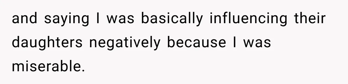and saying I was basically influencing their daughters negatively because I was miserable.