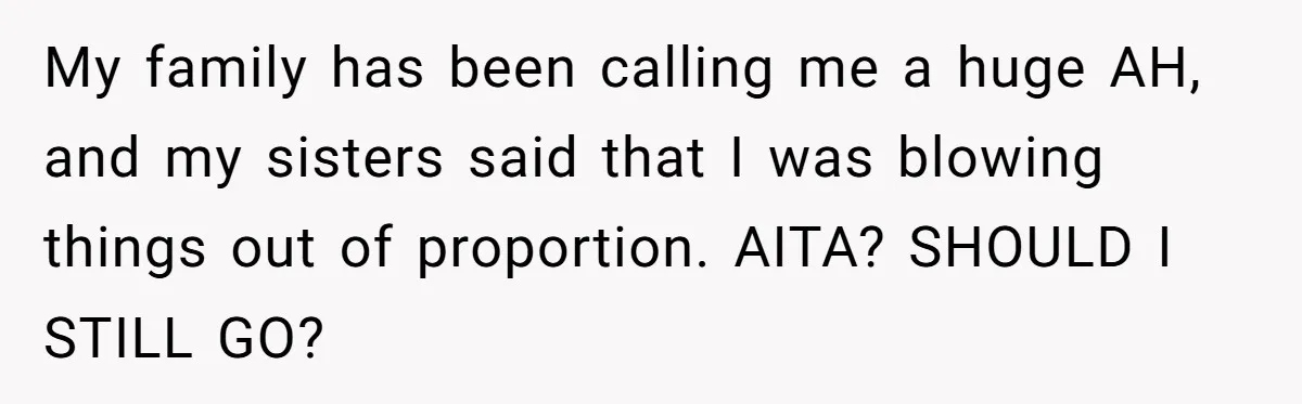 My family has been calling me a huge AH, and my sisters said that I was blowing things out of proportion. AITA? SHOULD I STILL GO?