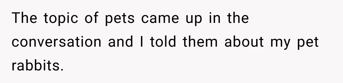 The topic of pets came up in the conversation and I told them about my pet rabbits.