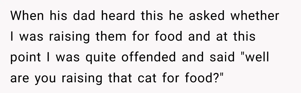 When his dad heard this he asked whether I was raising them for food and at this point I was quite offended and said "well are you raising that cat...