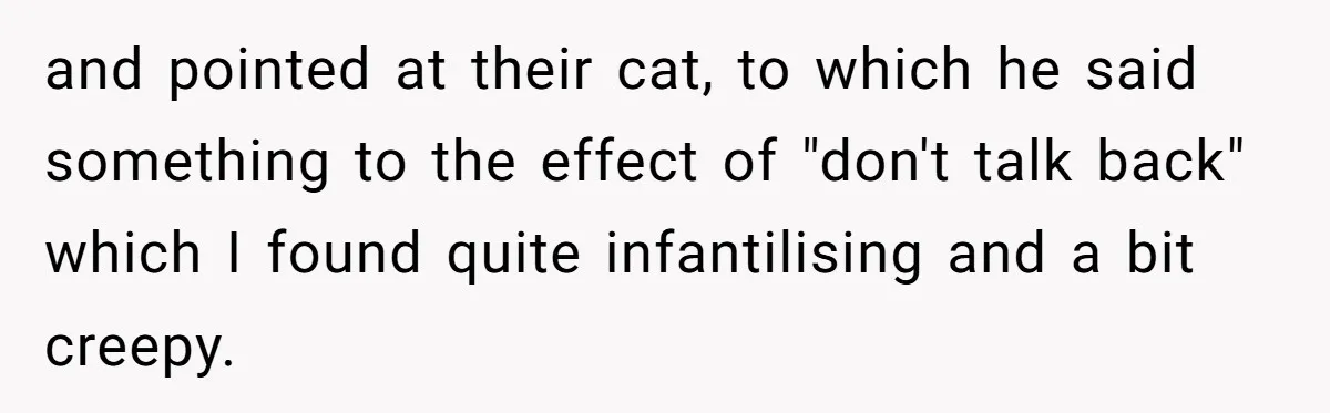and pointed at their cat, to which he said something to the effect of "don't talk back" which I found quite infantilising and a bit creepy.